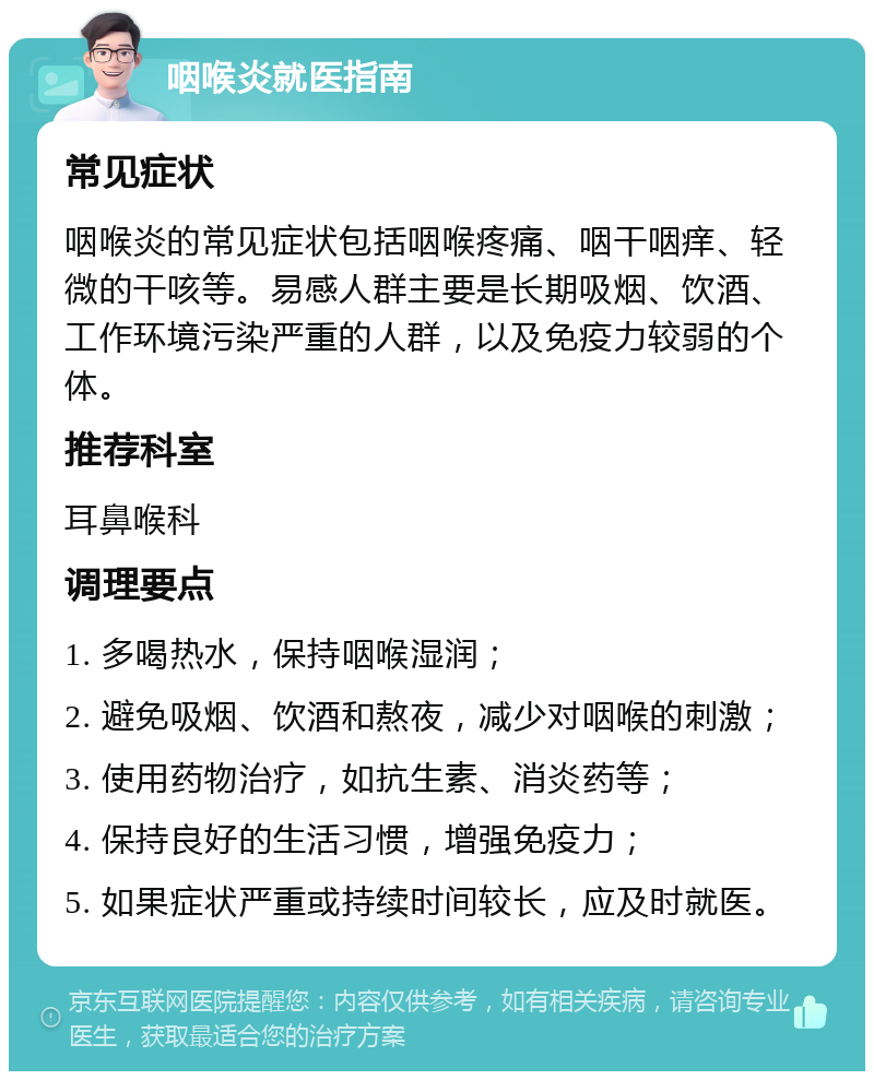 咽喉炎就医指南 常见症状 咽喉炎的常见症状包括咽喉疼痛、咽干咽痒、轻微的干咳等。易感人群主要是长期吸烟、饮酒、工作环境污染严重的人群，以及免疫力较弱的个体。 推荐科室 耳鼻喉科 调理要点 1. 多喝热水，保持咽喉湿润； 2. 避免吸烟、饮酒和熬夜，减少对咽喉的刺激； 3. 使用药物治疗，如抗生素、消炎药等； 4. 保持良好的生活习惯，增强免疫力； 5. 如果症状严重或持续时间较长，应及时就医。