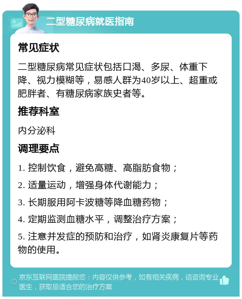 二型糖尿病就医指南 常见症状 二型糖尿病常见症状包括口渴、多尿、体重下降、视力模糊等，易感人群为40岁以上、超重或肥胖者、有糖尿病家族史者等。 推荐科室 内分泌科 调理要点 1. 控制饮食，避免高糖、高脂肪食物； 2. 适量运动，增强身体代谢能力； 3. 长期服用阿卡波糖等降血糖药物； 4. 定期监测血糖水平，调整治疗方案； 5. 注意并发症的预防和治疗，如肾炎康复片等药物的使用。