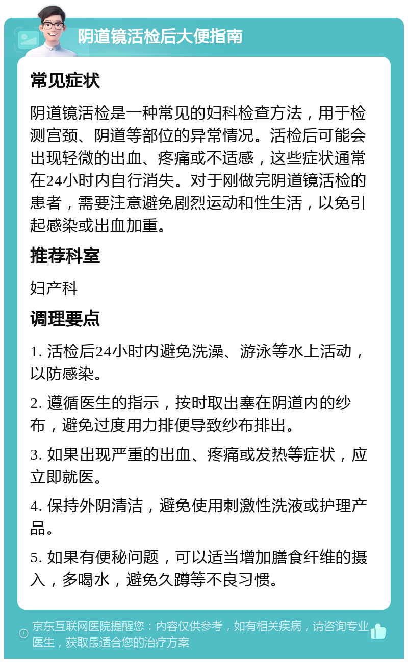 阴道镜活检后大便指南 常见症状 阴道镜活检是一种常见的妇科检查方法，用于检测宫颈、阴道等部位的异常情况。活检后可能会出现轻微的出血、疼痛或不适感，这些症状通常在24小时内自行消失。对于刚做完阴道镜活检的患者，需要注意避免剧烈运动和性生活，以免引起感染或出血加重。 推荐科室 妇产科 调理要点 1. 活检后24小时内避免洗澡、游泳等水上活动，以防感染。 2. 遵循医生的指示，按时取出塞在阴道内的纱布，避免过度用力排便导致纱布排出。 3. 如果出现严重的出血、疼痛或发热等症状，应立即就医。 4. 保持外阴清洁，避免使用刺激性洗液或护理产品。 5. 如果有便秘问题，可以适当增加膳食纤维的摄入，多喝水，避免久蹲等不良习惯。