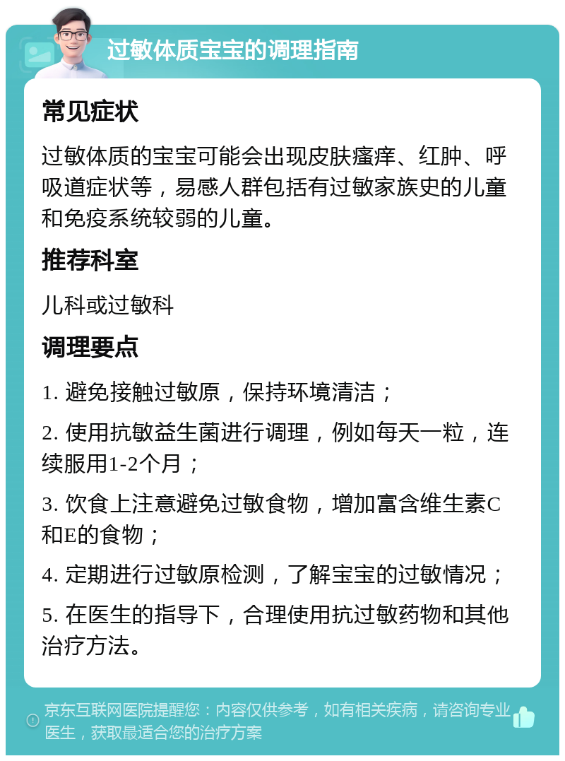 过敏体质宝宝的调理指南 常见症状 过敏体质的宝宝可能会出现皮肤瘙痒、红肿、呼吸道症状等，易感人群包括有过敏家族史的儿童和免疫系统较弱的儿童。 推荐科室 儿科或过敏科 调理要点 1. 避免接触过敏原，保持环境清洁； 2. 使用抗敏益生菌进行调理，例如每天一粒，连续服用1-2个月； 3. 饮食上注意避免过敏食物，增加富含维生素C和E的食物； 4. 定期进行过敏原检测，了解宝宝的过敏情况； 5. 在医生的指导下，合理使用抗过敏药物和其他治疗方法。