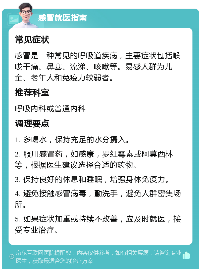 感冒就医指南 常见症状 感冒是一种常见的呼吸道疾病，主要症状包括喉咙干痛、鼻塞、流涕、咳嗽等。易感人群为儿童、老年人和免疫力较弱者。 推荐科室 呼吸内科或普通内科 调理要点 1. 多喝水，保持充足的水分摄入。 2. 服用感冒药，如感康，罗红霉素或阿莫西林等，根据医生建议选择合适的药物。 3. 保持良好的休息和睡眠，增强身体免疫力。 4. 避免接触感冒病毒，勤洗手，避免人群密集场所。 5. 如果症状加重或持续不改善，应及时就医，接受专业治疗。