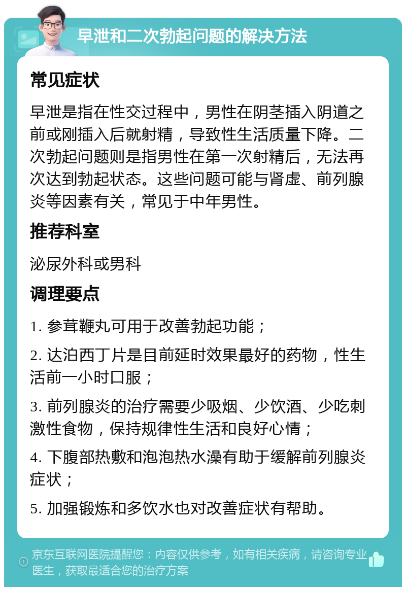 早泄和二次勃起问题的解决方法 常见症状 早泄是指在性交过程中，男性在阴茎插入阴道之前或刚插入后就射精，导致性生活质量下降。二次勃起问题则是指男性在第一次射精后，无法再次达到勃起状态。这些问题可能与肾虚、前列腺炎等因素有关，常见于中年男性。 推荐科室 泌尿外科或男科 调理要点 1. 参茸鞭丸可用于改善勃起功能； 2. 达泊西丁片是目前延时效果最好的药物，性生活前一小时口服； 3. 前列腺炎的治疗需要少吸烟、少饮酒、少吃刺激性食物，保持规律性生活和良好心情； 4. 下腹部热敷和泡泡热水澡有助于缓解前列腺炎症状； 5. 加强锻炼和多饮水也对改善症状有帮助。