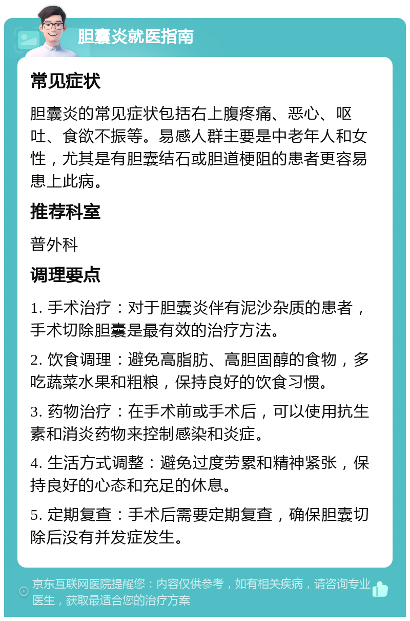 胆囊炎就医指南 常见症状 胆囊炎的常见症状包括右上腹疼痛、恶心、呕吐、食欲不振等。易感人群主要是中老年人和女性，尤其是有胆囊结石或胆道梗阻的患者更容易患上此病。 推荐科室 普外科 调理要点 1. 手术治疗：对于胆囊炎伴有泥沙杂质的患者，手术切除胆囊是最有效的治疗方法。 2. 饮食调理：避免高脂肪、高胆固醇的食物，多吃蔬菜水果和粗粮，保持良好的饮食习惯。 3. 药物治疗：在手术前或手术后，可以使用抗生素和消炎药物来控制感染和炎症。 4. 生活方式调整：避免过度劳累和精神紧张，保持良好的心态和充足的休息。 5. 定期复查：手术后需要定期复查，确保胆囊切除后没有并发症发生。