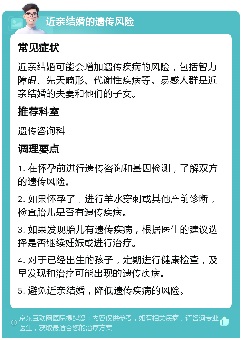 近亲结婚的遗传风险 常见症状 近亲结婚可能会增加遗传疾病的风险，包括智力障碍、先天畸形、代谢性疾病等。易感人群是近亲结婚的夫妻和他们的子女。 推荐科室 遗传咨询科 调理要点 1. 在怀孕前进行遗传咨询和基因检测，了解双方的遗传风险。 2. 如果怀孕了，进行羊水穿刺或其他产前诊断，检查胎儿是否有遗传疾病。 3. 如果发现胎儿有遗传疾病，根据医生的建议选择是否继续妊娠或进行治疗。 4. 对于已经出生的孩子，定期进行健康检查，及早发现和治疗可能出现的遗传疾病。 5. 避免近亲结婚，降低遗传疾病的风险。