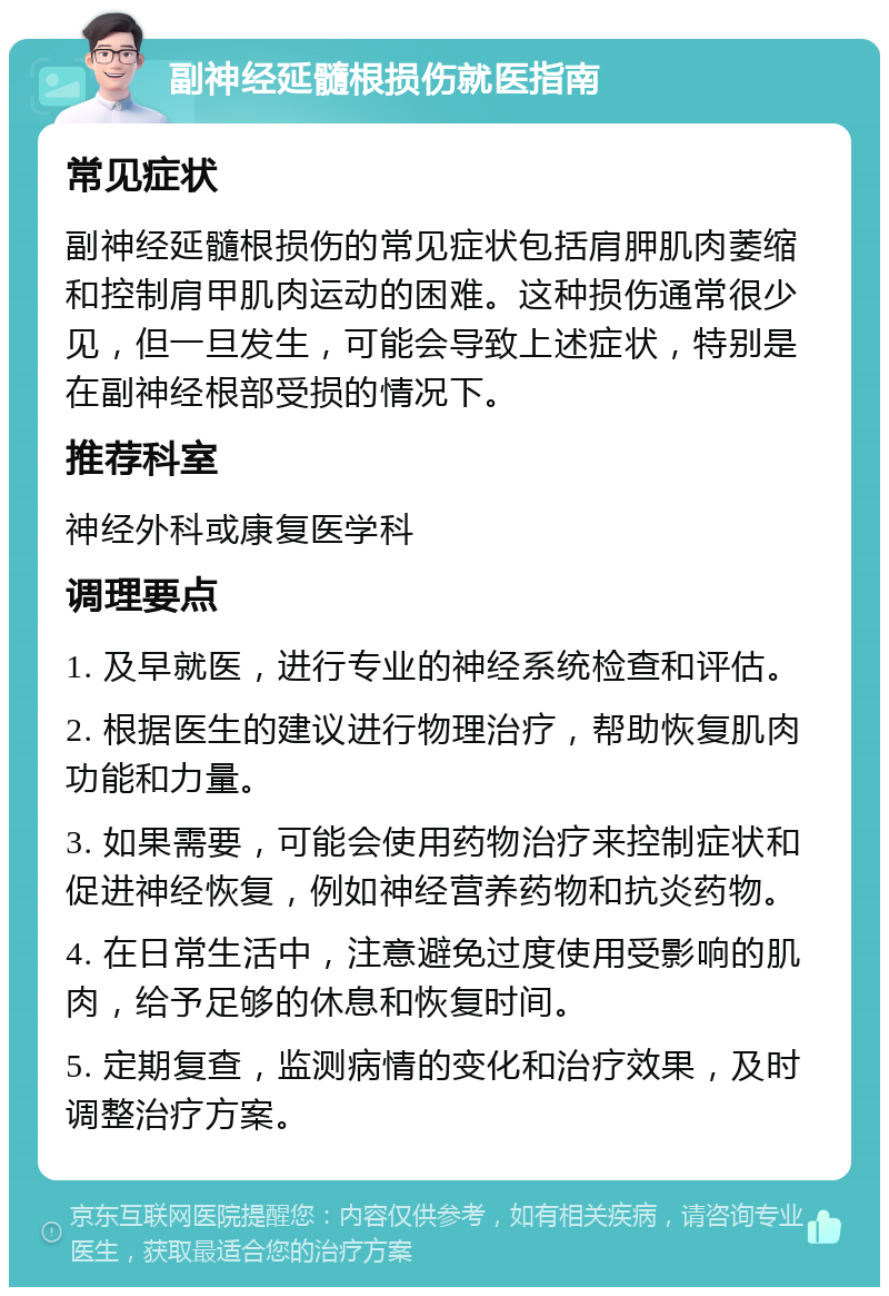 副神经延髓根损伤就医指南 常见症状 副神经延髓根损伤的常见症状包括肩胛肌肉萎缩和控制肩甲肌肉运动的困难。这种损伤通常很少见，但一旦发生，可能会导致上述症状，特别是在副神经根部受损的情况下。 推荐科室 神经外科或康复医学科 调理要点 1. 及早就医，进行专业的神经系统检查和评估。 2. 根据医生的建议进行物理治疗，帮助恢复肌肉功能和力量。 3. 如果需要，可能会使用药物治疗来控制症状和促进神经恢复，例如神经营养药物和抗炎药物。 4. 在日常生活中，注意避免过度使用受影响的肌肉，给予足够的休息和恢复时间。 5. 定期复查，监测病情的变化和治疗效果，及时调整治疗方案。