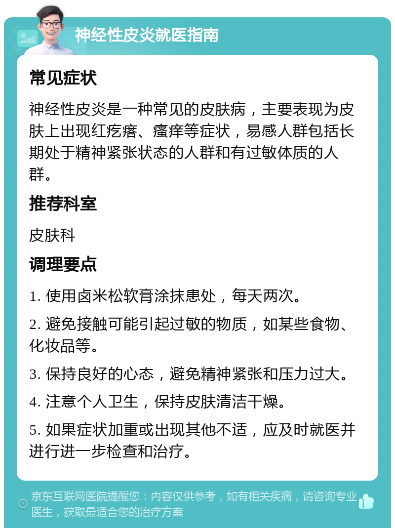 神经性皮炎就医指南 常见症状 神经性皮炎是一种常见的皮肤病，主要表现为皮肤上出现红疙瘩、瘙痒等症状，易感人群包括长期处于精神紧张状态的人群和有过敏体质的人群。 推荐科室 皮肤科 调理要点 1. 使用卤米松软膏涂抹患处，每天两次。 2. 避免接触可能引起过敏的物质，如某些食物、化妆品等。 3. 保持良好的心态，避免精神紧张和压力过大。 4. 注意个人卫生，保持皮肤清洁干燥。 5. 如果症状加重或出现其他不适，应及时就医并进行进一步检查和治疗。