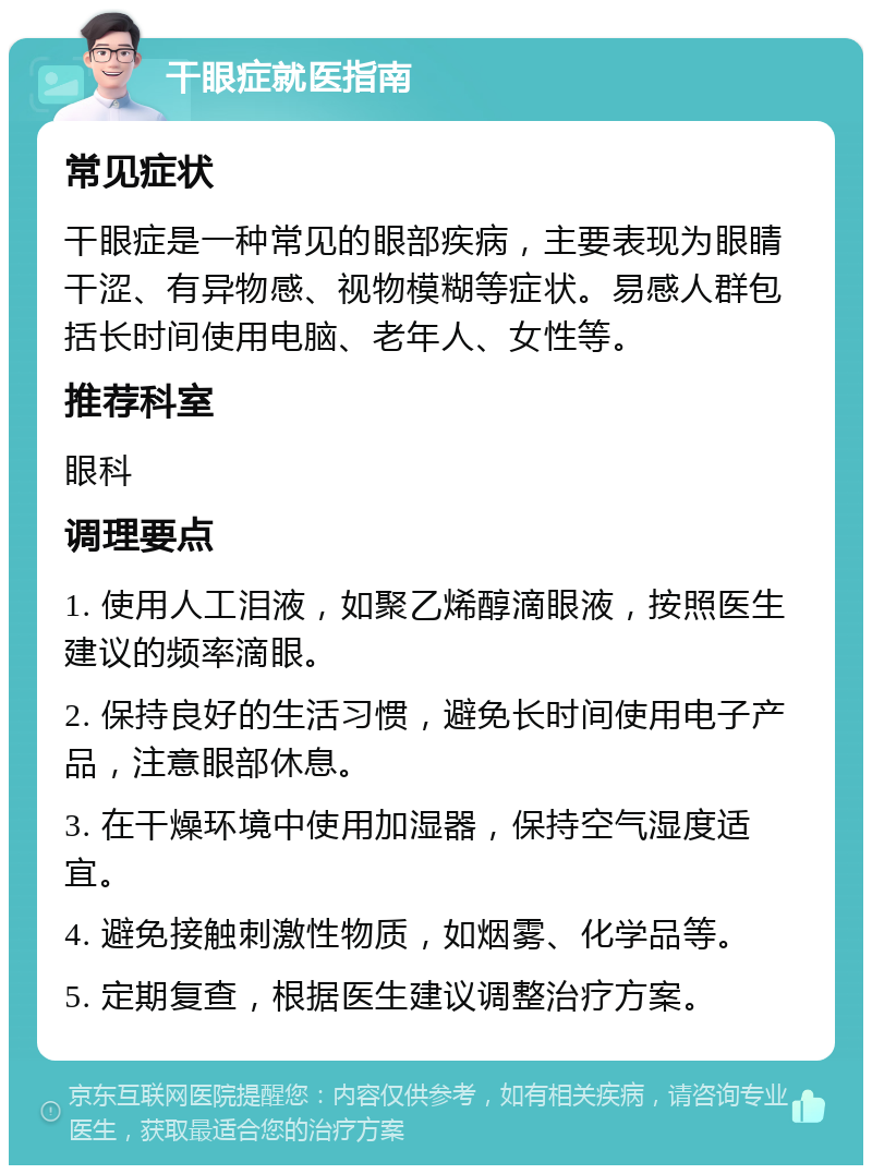 干眼症就医指南 常见症状 干眼症是一种常见的眼部疾病，主要表现为眼睛干涩、有异物感、视物模糊等症状。易感人群包括长时间使用电脑、老年人、女性等。 推荐科室 眼科 调理要点 1. 使用人工泪液，如聚乙烯醇滴眼液，按照医生建议的频率滴眼。 2. 保持良好的生活习惯，避免长时间使用电子产品，注意眼部休息。 3. 在干燥环境中使用加湿器，保持空气湿度适宜。 4. 避免接触刺激性物质，如烟雾、化学品等。 5. 定期复查，根据医生建议调整治疗方案。