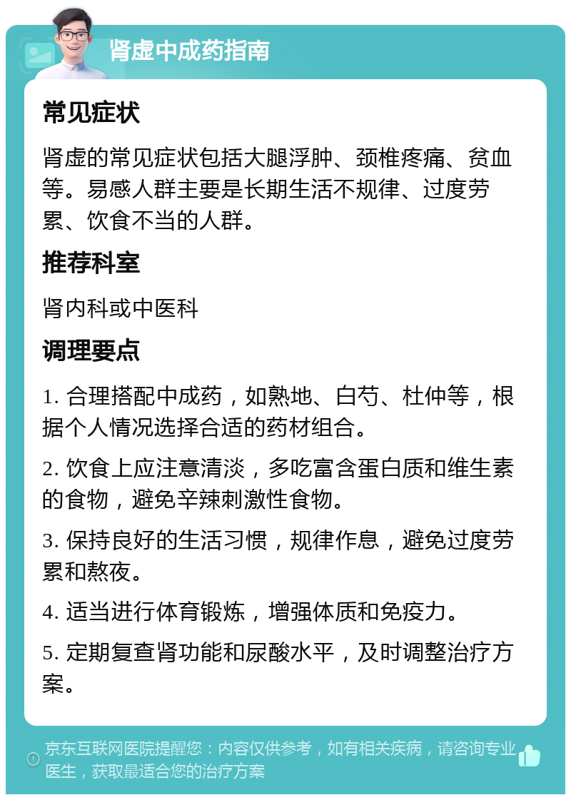 肾虚中成药指南 常见症状 肾虚的常见症状包括大腿浮肿、颈椎疼痛、贫血等。易感人群主要是长期生活不规律、过度劳累、饮食不当的人群。 推荐科室 肾内科或中医科 调理要点 1. 合理搭配中成药，如熟地、白芍、杜仲等，根据个人情况选择合适的药材组合。 2. 饮食上应注意清淡，多吃富含蛋白质和维生素的食物，避免辛辣刺激性食物。 3. 保持良好的生活习惯，规律作息，避免过度劳累和熬夜。 4. 适当进行体育锻炼，增强体质和免疫力。 5. 定期复查肾功能和尿酸水平，及时调整治疗方案。