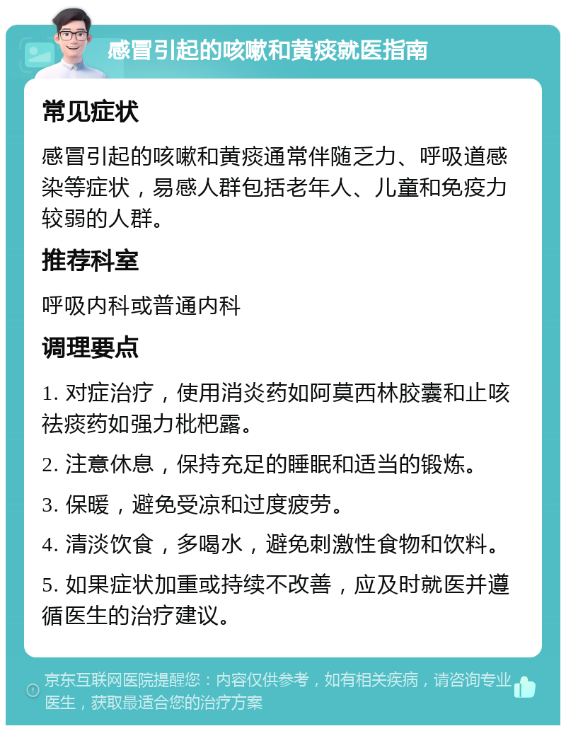 感冒引起的咳嗽和黄痰就医指南 常见症状 感冒引起的咳嗽和黄痰通常伴随乏力、呼吸道感染等症状，易感人群包括老年人、儿童和免疫力较弱的人群。 推荐科室 呼吸内科或普通内科 调理要点 1. 对症治疗，使用消炎药如阿莫西林胶囊和止咳祛痰药如强力枇杷露。 2. 注意休息，保持充足的睡眠和适当的锻炼。 3. 保暖，避免受凉和过度疲劳。 4. 清淡饮食，多喝水，避免刺激性食物和饮料。 5. 如果症状加重或持续不改善，应及时就医并遵循医生的治疗建议。