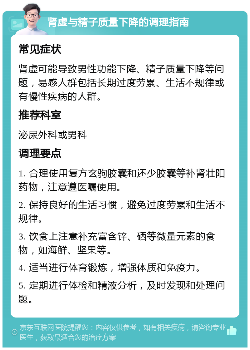 肾虚与精子质量下降的调理指南 常见症状 肾虚可能导致男性功能下降、精子质量下降等问题，易感人群包括长期过度劳累、生活不规律或有慢性疾病的人群。 推荐科室 泌尿外科或男科 调理要点 1. 合理使用复方玄驹胶囊和还少胶囊等补肾壮阳药物，注意遵医嘱使用。 2. 保持良好的生活习惯，避免过度劳累和生活不规律。 3. 饮食上注意补充富含锌、硒等微量元素的食物，如海鲜、坚果等。 4. 适当进行体育锻炼，增强体质和免疫力。 5. 定期进行体检和精液分析，及时发现和处理问题。