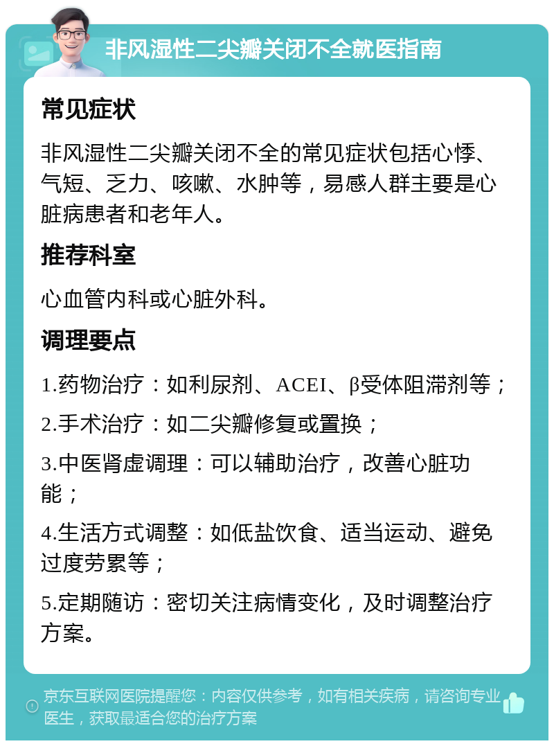 非风湿性二尖瓣关闭不全就医指南 常见症状 非风湿性二尖瓣关闭不全的常见症状包括心悸、气短、乏力、咳嗽、水肿等，易感人群主要是心脏病患者和老年人。 推荐科室 心血管内科或心脏外科。 调理要点 1.药物治疗：如利尿剂、ACEI、β受体阻滞剂等； 2.手术治疗：如二尖瓣修复或置换； 3.中医肾虚调理：可以辅助治疗，改善心脏功能； 4.生活方式调整：如低盐饮食、适当运动、避免过度劳累等； 5.定期随访：密切关注病情变化，及时调整治疗方案。