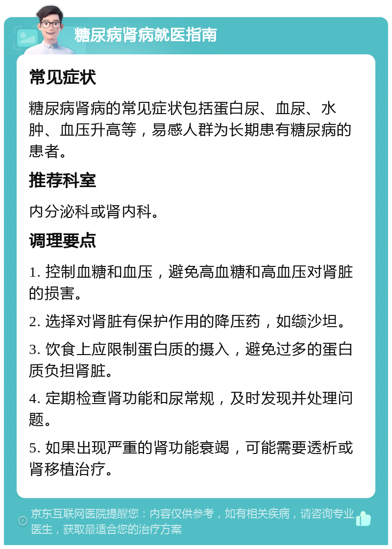 糖尿病肾病就医指南 常见症状 糖尿病肾病的常见症状包括蛋白尿、血尿、水肿、血压升高等，易感人群为长期患有糖尿病的患者。 推荐科室 内分泌科或肾内科。 调理要点 1. 控制血糖和血压，避免高血糖和高血压对肾脏的损害。 2. 选择对肾脏有保护作用的降压药，如缬沙坦。 3. 饮食上应限制蛋白质的摄入，避免过多的蛋白质负担肾脏。 4. 定期检查肾功能和尿常规，及时发现并处理问题。 5. 如果出现严重的肾功能衰竭，可能需要透析或肾移植治疗。