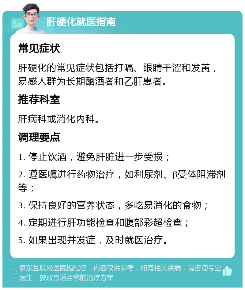 肝硬化就医指南 常见症状 肝硬化的常见症状包括打嗝、眼睛干涩和发黄，易感人群为长期酗酒者和乙肝患者。 推荐科室 肝病科或消化内科。 调理要点 1. 停止饮酒，避免肝脏进一步受损； 2. 遵医嘱进行药物治疗，如利尿剂、β受体阻滞剂等； 3. 保持良好的营养状态，多吃易消化的食物； 4. 定期进行肝功能检查和腹部彩超检查； 5. 如果出现并发症，及时就医治疗。