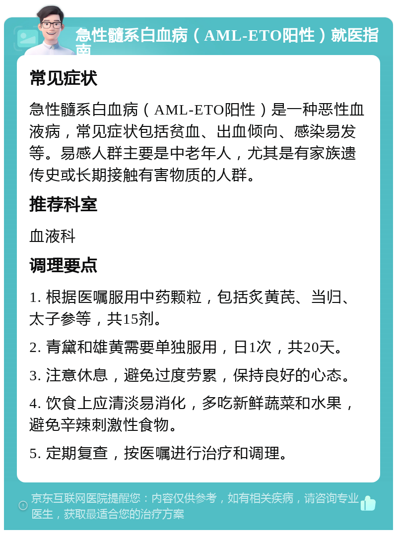 急性髓系白血病（AML-ETO阳性）就医指南 常见症状 急性髓系白血病（AML-ETO阳性）是一种恶性血液病，常见症状包括贫血、出血倾向、感染易发等。易感人群主要是中老年人，尤其是有家族遗传史或长期接触有害物质的人群。 推荐科室 血液科 调理要点 1. 根据医嘱服用中药颗粒，包括炙黄芪、当归、太子参等，共15剂。 2. 青黛和雄黄需要单独服用，日1次，共20天。 3. 注意休息，避免过度劳累，保持良好的心态。 4. 饮食上应清淡易消化，多吃新鲜蔬菜和水果，避免辛辣刺激性食物。 5. 定期复查，按医嘱进行治疗和调理。