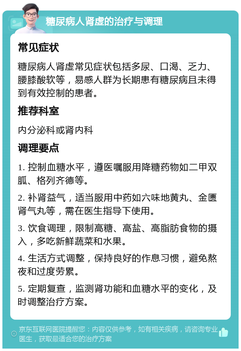 糖尿病人肾虚的治疗与调理 常见症状 糖尿病人肾虚常见症状包括多尿、口渴、乏力、腰膝酸软等，易感人群为长期患有糖尿病且未得到有效控制的患者。 推荐科室 内分泌科或肾内科 调理要点 1. 控制血糖水平，遵医嘱服用降糖药物如二甲双胍、格列齐德等。 2. 补肾益气，适当服用中药如六味地黄丸、金匮肾气丸等，需在医生指导下使用。 3. 饮食调理，限制高糖、高盐、高脂肪食物的摄入，多吃新鲜蔬菜和水果。 4. 生活方式调整，保持良好的作息习惯，避免熬夜和过度劳累。 5. 定期复查，监测肾功能和血糖水平的变化，及时调整治疗方案。