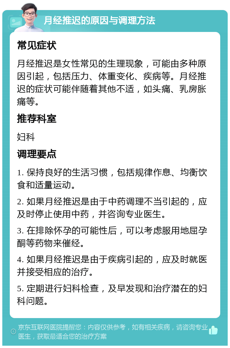 月经推迟的原因与调理方法 常见症状 月经推迟是女性常见的生理现象，可能由多种原因引起，包括压力、体重变化、疾病等。月经推迟的症状可能伴随着其他不适，如头痛、乳房胀痛等。 推荐科室 妇科 调理要点 1. 保持良好的生活习惯，包括规律作息、均衡饮食和适量运动。 2. 如果月经推迟是由于中药调理不当引起的，应及时停止使用中药，并咨询专业医生。 3. 在排除怀孕的可能性后，可以考虑服用地屈孕酮等药物来催经。 4. 如果月经推迟是由于疾病引起的，应及时就医并接受相应的治疗。 5. 定期进行妇科检查，及早发现和治疗潜在的妇科问题。