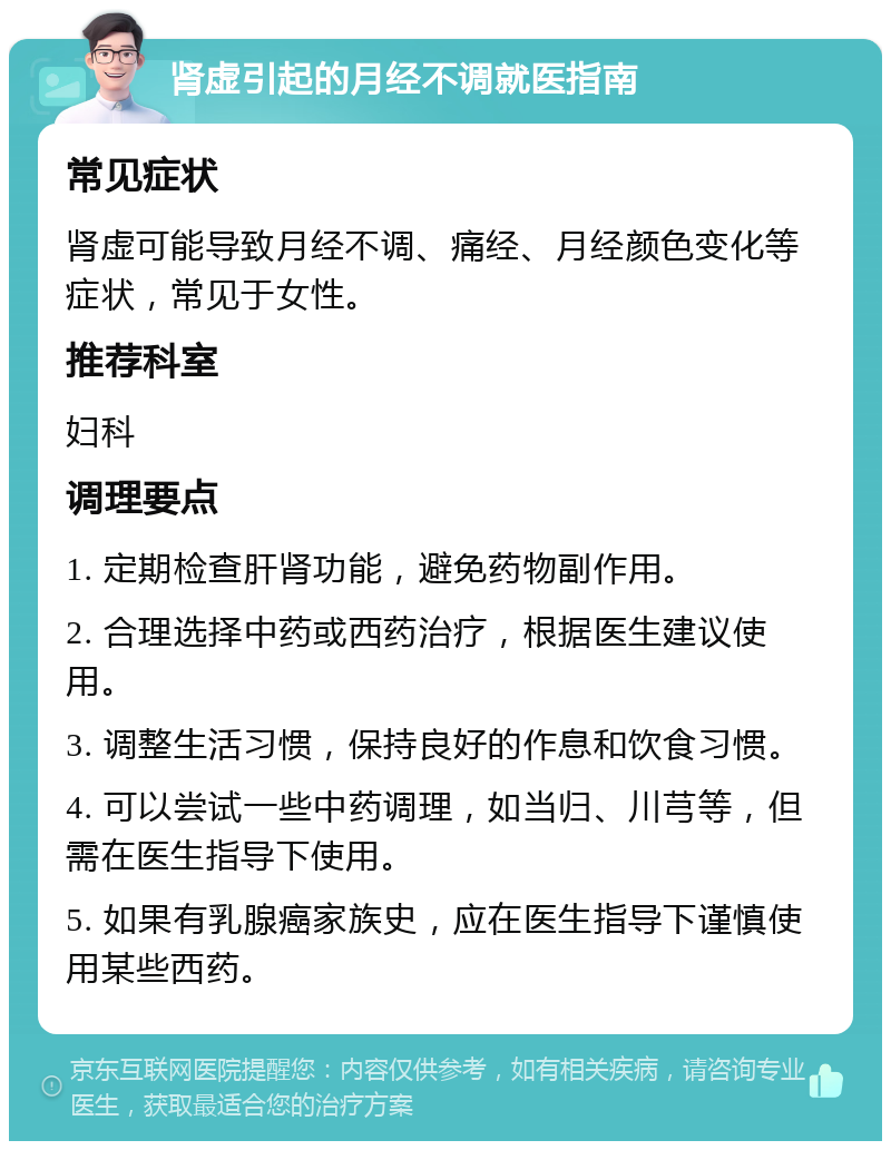 肾虚引起的月经不调就医指南 常见症状 肾虚可能导致月经不调、痛经、月经颜色变化等症状，常见于女性。 推荐科室 妇科 调理要点 1. 定期检查肝肾功能，避免药物副作用。 2. 合理选择中药或西药治疗，根据医生建议使用。 3. 调整生活习惯，保持良好的作息和饮食习惯。 4. 可以尝试一些中药调理，如当归、川芎等，但需在医生指导下使用。 5. 如果有乳腺癌家族史，应在医生指导下谨慎使用某些西药。