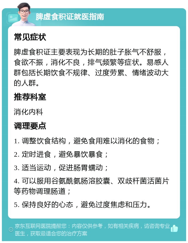 脾虚食积证就医指南 常见症状 脾虚食积证主要表现为长期的肚子胀气不舒服，食欲不振，消化不良，排气频繁等症状。易感人群包括长期饮食不规律、过度劳累、情绪波动大的人群。 推荐科室 消化内科 调理要点 1. 调整饮食结构，避免食用难以消化的食物； 2. 定时进食，避免暴饮暴食； 3. 适当运动，促进肠胃蠕动； 4. 可以服用谷氨酰氨肠溶胶囊、双歧杆菌活菌片等药物调理肠道； 5. 保持良好的心态，避免过度焦虑和压力。