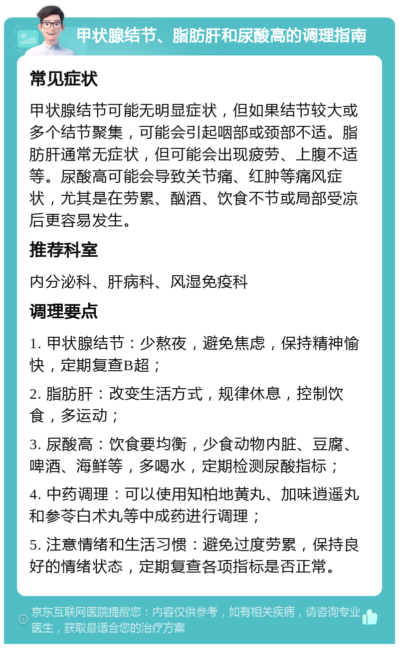 甲状腺结节、脂肪肝和尿酸高的调理指南 常见症状 甲状腺结节可能无明显症状，但如果结节较大或多个结节聚集，可能会引起咽部或颈部不适。脂肪肝通常无症状，但可能会出现疲劳、上腹不适等。尿酸高可能会导致关节痛、红肿等痛风症状，尤其是在劳累、酗酒、饮食不节或局部受凉后更容易发生。 推荐科室 内分泌科、肝病科、风湿免疫科 调理要点 1. 甲状腺结节：少熬夜，避免焦虑，保持精神愉快，定期复查B超； 2. 脂肪肝：改变生活方式，规律休息，控制饮食，多运动； 3. 尿酸高：饮食要均衡，少食动物内脏、豆腐、啤酒、海鲜等，多喝水，定期检测尿酸指标； 4. 中药调理：可以使用知柏地黄丸、加味逍遥丸和参苓白术丸等中成药进行调理； 5. 注意情绪和生活习惯：避免过度劳累，保持良好的情绪状态，定期复查各项指标是否正常。