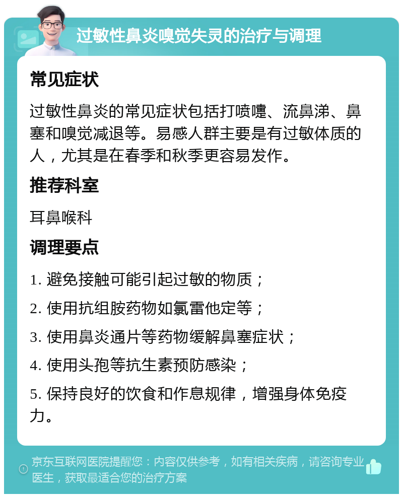 过敏性鼻炎嗅觉失灵的治疗与调理 常见症状 过敏性鼻炎的常见症状包括打喷嚏、流鼻涕、鼻塞和嗅觉减退等。易感人群主要是有过敏体质的人，尤其是在春季和秋季更容易发作。 推荐科室 耳鼻喉科 调理要点 1. 避免接触可能引起过敏的物质； 2. 使用抗组胺药物如氯雷他定等； 3. 使用鼻炎通片等药物缓解鼻塞症状； 4. 使用头孢等抗生素预防感染； 5. 保持良好的饮食和作息规律，增强身体免疫力。