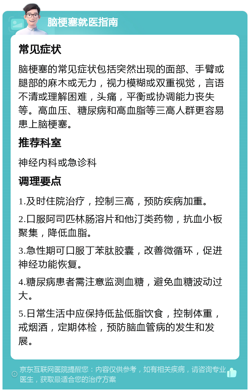 脑梗塞就医指南 常见症状 脑梗塞的常见症状包括突然出现的面部、手臂或腿部的麻木或无力，视力模糊或双重视觉，言语不清或理解困难，头痛，平衡或协调能力丧失等。高血压、糖尿病和高血脂等三高人群更容易患上脑梗塞。 推荐科室 神经内科或急诊科 调理要点 1.及时住院治疗，控制三高，预防疾病加重。 2.口服阿司匹林肠溶片和他汀类药物，抗血小板聚集，降低血脂。 3.急性期可口服丁苯肽胶囊，改善微循环，促进神经功能恢复。 4.糖尿病患者需注意监测血糖，避免血糖波动过大。 5.日常生活中应保持低盐低脂饮食，控制体重，戒烟酒，定期体检，预防脑血管病的发生和发展。