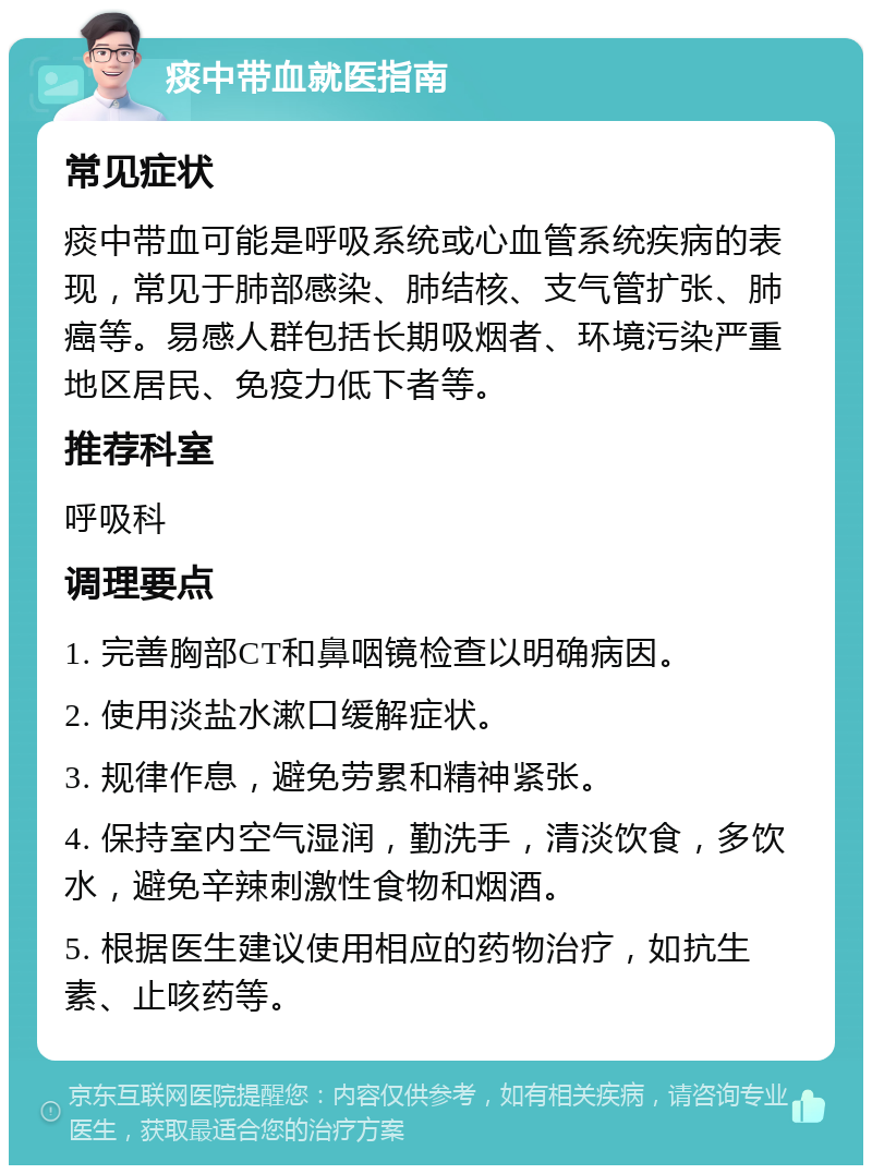 痰中带血就医指南 常见症状 痰中带血可能是呼吸系统或心血管系统疾病的表现，常见于肺部感染、肺结核、支气管扩张、肺癌等。易感人群包括长期吸烟者、环境污染严重地区居民、免疫力低下者等。 推荐科室 呼吸科 调理要点 1. 完善胸部CT和鼻咽镜检查以明确病因。 2. 使用淡盐水漱口缓解症状。 3. 规律作息，避免劳累和精神紧张。 4. 保持室内空气湿润，勤洗手，清淡饮食，多饮水，避免辛辣刺激性食物和烟酒。 5. 根据医生建议使用相应的药物治疗，如抗生素、止咳药等。