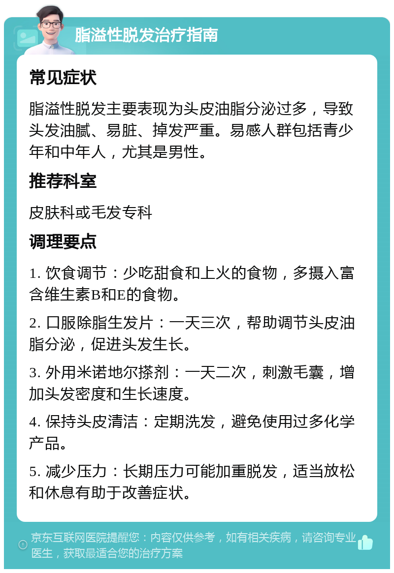 脂溢性脱发治疗指南 常见症状 脂溢性脱发主要表现为头皮油脂分泌过多，导致头发油腻、易脏、掉发严重。易感人群包括青少年和中年人，尤其是男性。 推荐科室 皮肤科或毛发专科 调理要点 1. 饮食调节：少吃甜食和上火的食物，多摄入富含维生素B和E的食物。 2. 口服除脂生发片：一天三次，帮助调节头皮油脂分泌，促进头发生长。 3. 外用米诺地尔搽剂：一天二次，刺激毛囊，增加头发密度和生长速度。 4. 保持头皮清洁：定期洗发，避免使用过多化学产品。 5. 减少压力：长期压力可能加重脱发，适当放松和休息有助于改善症状。