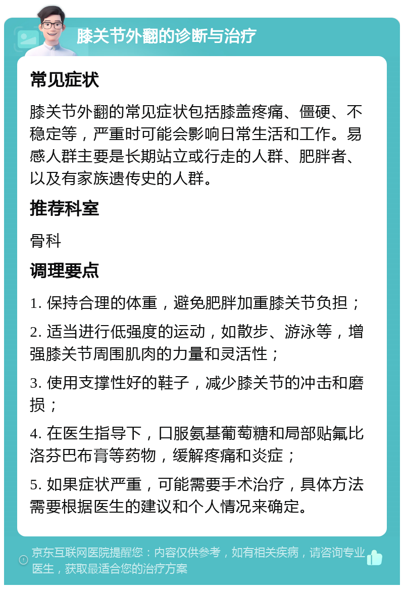 膝关节外翻的诊断与治疗 常见症状 膝关节外翻的常见症状包括膝盖疼痛、僵硬、不稳定等，严重时可能会影响日常生活和工作。易感人群主要是长期站立或行走的人群、肥胖者、以及有家族遗传史的人群。 推荐科室 骨科 调理要点 1. 保持合理的体重，避免肥胖加重膝关节负担； 2. 适当进行低强度的运动，如散步、游泳等，增强膝关节周围肌肉的力量和灵活性； 3. 使用支撑性好的鞋子，减少膝关节的冲击和磨损； 4. 在医生指导下，口服氨基葡萄糖和局部贴氟比洛芬巴布膏等药物，缓解疼痛和炎症； 5. 如果症状严重，可能需要手术治疗，具体方法需要根据医生的建议和个人情况来确定。