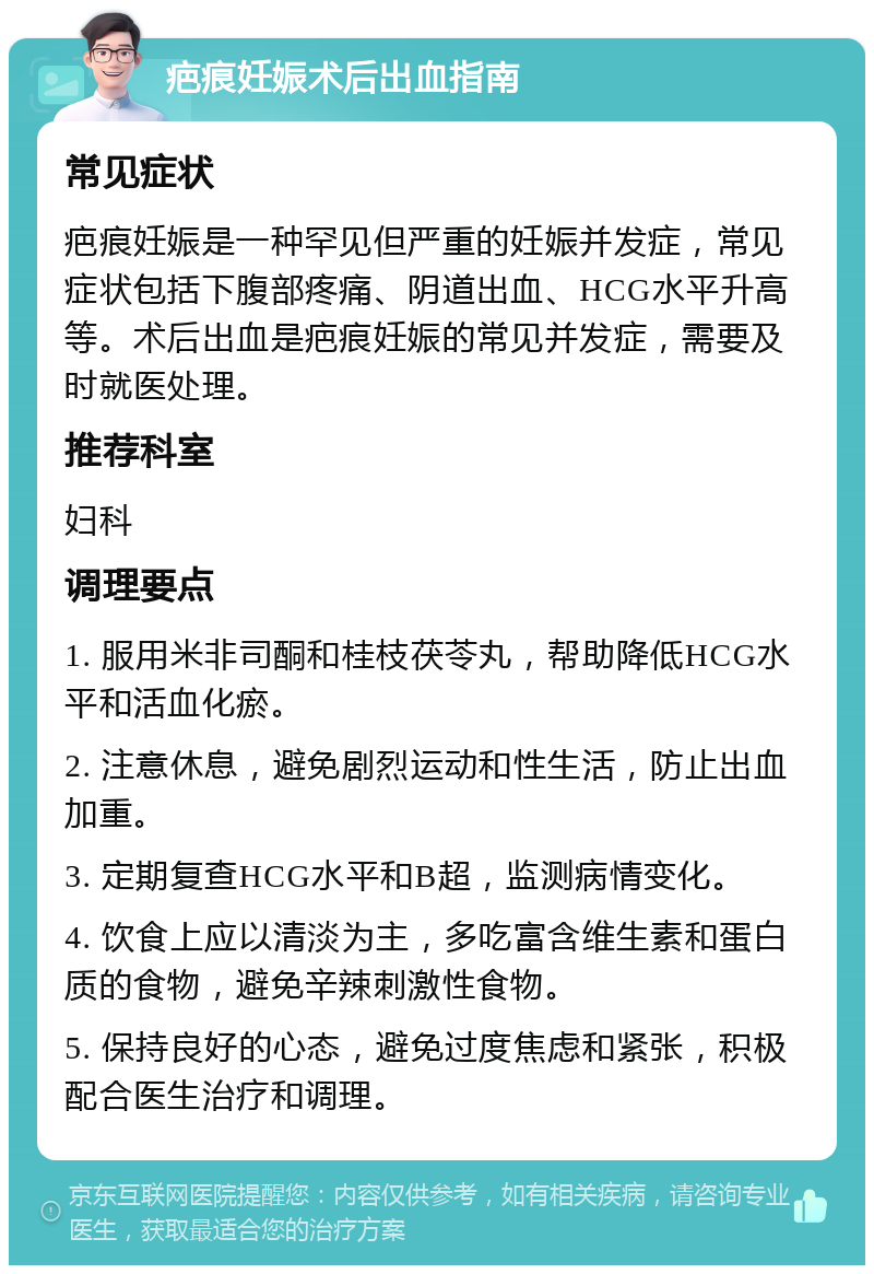 疤痕妊娠术后出血指南 常见症状 疤痕妊娠是一种罕见但严重的妊娠并发症，常见症状包括下腹部疼痛、阴道出血、HCG水平升高等。术后出血是疤痕妊娠的常见并发症，需要及时就医处理。 推荐科室 妇科 调理要点 1. 服用米非司酮和桂枝茯苓丸，帮助降低HCG水平和活血化瘀。 2. 注意休息，避免剧烈运动和性生活，防止出血加重。 3. 定期复查HCG水平和B超，监测病情变化。 4. 饮食上应以清淡为主，多吃富含维生素和蛋白质的食物，避免辛辣刺激性食物。 5. 保持良好的心态，避免过度焦虑和紧张，积极配合医生治疗和调理。