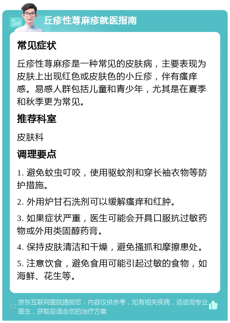 丘疹性荨麻疹就医指南 常见症状 丘疹性荨麻疹是一种常见的皮肤病，主要表现为皮肤上出现红色或皮肤色的小丘疹，伴有瘙痒感。易感人群包括儿童和青少年，尤其是在夏季和秋季更为常见。 推荐科室 皮肤科 调理要点 1. 避免蚊虫叮咬，使用驱蚊剂和穿长袖衣物等防护措施。 2. 外用炉甘石洗剂可以缓解瘙痒和红肿。 3. 如果症状严重，医生可能会开具口服抗过敏药物或外用类固醇药膏。 4. 保持皮肤清洁和干燥，避免搔抓和摩擦患处。 5. 注意饮食，避免食用可能引起过敏的食物，如海鲜、花生等。