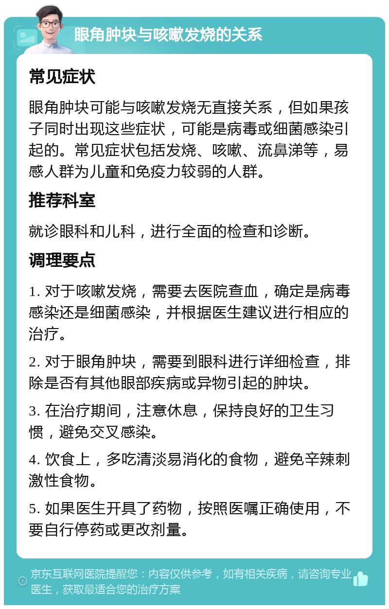 眼角肿块与咳嗽发烧的关系 常见症状 眼角肿块可能与咳嗽发烧无直接关系，但如果孩子同时出现这些症状，可能是病毒或细菌感染引起的。常见症状包括发烧、咳嗽、流鼻涕等，易感人群为儿童和免疫力较弱的人群。 推荐科室 就诊眼科和儿科，进行全面的检查和诊断。 调理要点 1. 对于咳嗽发烧，需要去医院查血，确定是病毒感染还是细菌感染，并根据医生建议进行相应的治疗。 2. 对于眼角肿块，需要到眼科进行详细检查，排除是否有其他眼部疾病或异物引起的肿块。 3. 在治疗期间，注意休息，保持良好的卫生习惯，避免交叉感染。 4. 饮食上，多吃清淡易消化的食物，避免辛辣刺激性食物。 5. 如果医生开具了药物，按照医嘱正确使用，不要自行停药或更改剂量。