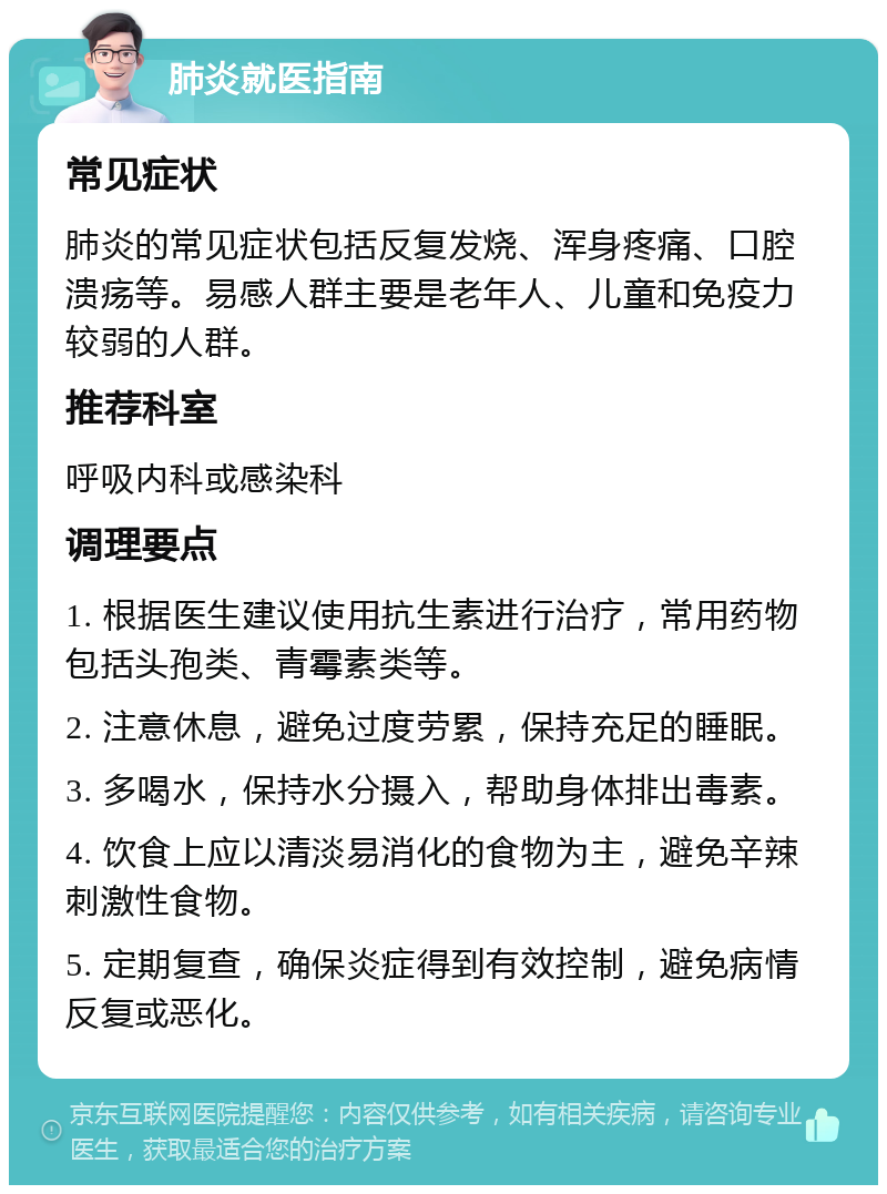 肺炎就医指南 常见症状 肺炎的常见症状包括反复发烧、浑身疼痛、口腔溃疡等。易感人群主要是老年人、儿童和免疫力较弱的人群。 推荐科室 呼吸内科或感染科 调理要点 1. 根据医生建议使用抗生素进行治疗，常用药物包括头孢类、青霉素类等。 2. 注意休息，避免过度劳累，保持充足的睡眠。 3. 多喝水，保持水分摄入，帮助身体排出毒素。 4. 饮食上应以清淡易消化的食物为主，避免辛辣刺激性食物。 5. 定期复查，确保炎症得到有效控制，避免病情反复或恶化。