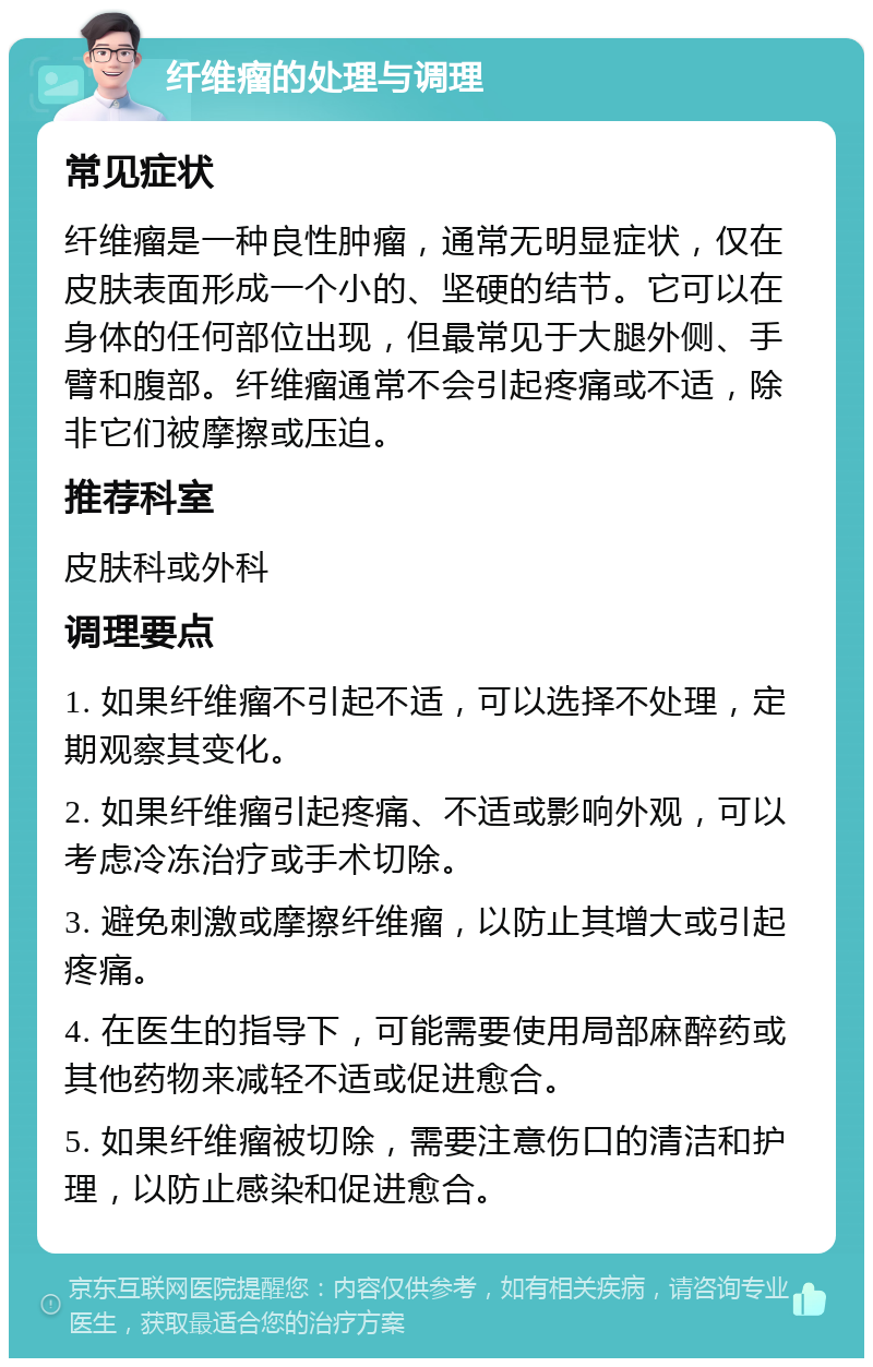 纤维瘤的处理与调理 常见症状 纤维瘤是一种良性肿瘤，通常无明显症状，仅在皮肤表面形成一个小的、坚硬的结节。它可以在身体的任何部位出现，但最常见于大腿外侧、手臂和腹部。纤维瘤通常不会引起疼痛或不适，除非它们被摩擦或压迫。 推荐科室 皮肤科或外科 调理要点 1. 如果纤维瘤不引起不适，可以选择不处理，定期观察其变化。 2. 如果纤维瘤引起疼痛、不适或影响外观，可以考虑冷冻治疗或手术切除。 3. 避免刺激或摩擦纤维瘤，以防止其增大或引起疼痛。 4. 在医生的指导下，可能需要使用局部麻醉药或其他药物来减轻不适或促进愈合。 5. 如果纤维瘤被切除，需要注意伤口的清洁和护理，以防止感染和促进愈合。