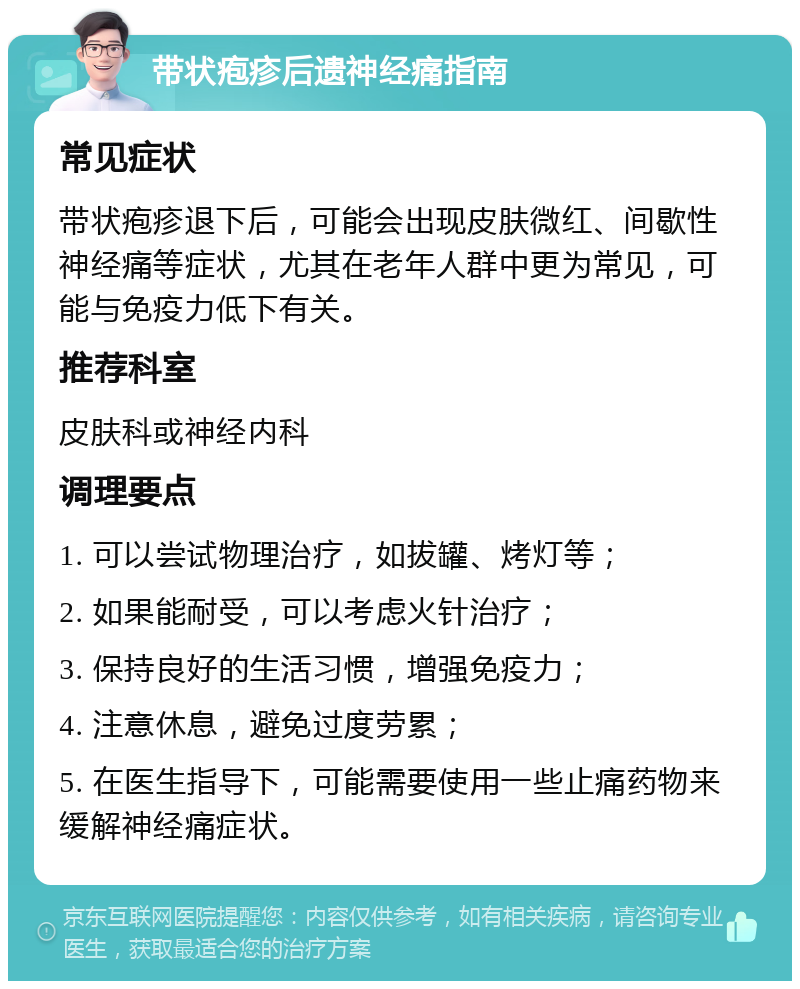 带状疱疹后遗神经痛指南 常见症状 带状疱疹退下后，可能会出现皮肤微红、间歇性神经痛等症状，尤其在老年人群中更为常见，可能与免疫力低下有关。 推荐科室 皮肤科或神经内科 调理要点 1. 可以尝试物理治疗，如拔罐、烤灯等； 2. 如果能耐受，可以考虑火针治疗； 3. 保持良好的生活习惯，增强免疫力； 4. 注意休息，避免过度劳累； 5. 在医生指导下，可能需要使用一些止痛药物来缓解神经痛症状。