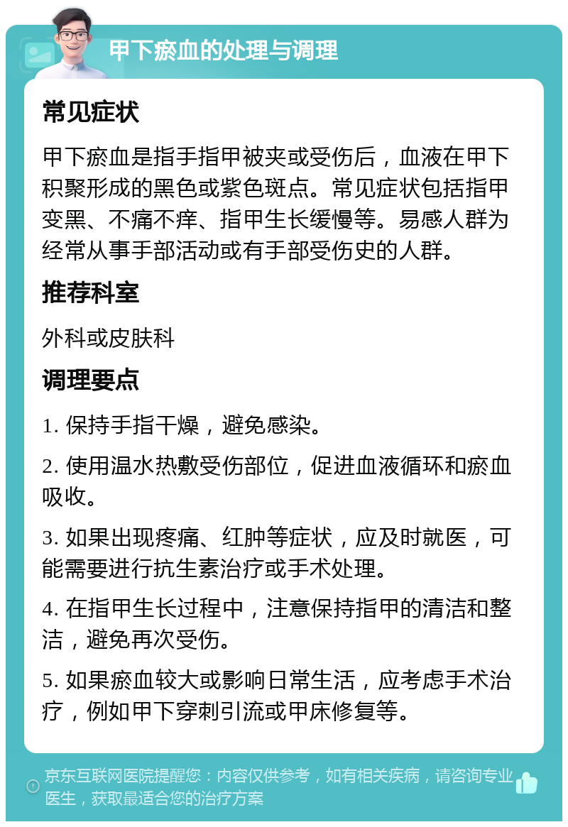 甲下瘀血的处理与调理 常见症状 甲下瘀血是指手指甲被夹或受伤后，血液在甲下积聚形成的黑色或紫色斑点。常见症状包括指甲变黑、不痛不痒、指甲生长缓慢等。易感人群为经常从事手部活动或有手部受伤史的人群。 推荐科室 外科或皮肤科 调理要点 1. 保持手指干燥，避免感染。 2. 使用温水热敷受伤部位，促进血液循环和瘀血吸收。 3. 如果出现疼痛、红肿等症状，应及时就医，可能需要进行抗生素治疗或手术处理。 4. 在指甲生长过程中，注意保持指甲的清洁和整洁，避免再次受伤。 5. 如果瘀血较大或影响日常生活，应考虑手术治疗，例如甲下穿刺引流或甲床修复等。