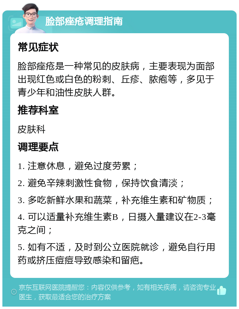 脸部痤疮调理指南 常见症状 脸部痤疮是一种常见的皮肤病，主要表现为面部出现红色或白色的粉刺、丘疹、脓疱等，多见于青少年和油性皮肤人群。 推荐科室 皮肤科 调理要点 1. 注意休息，避免过度劳累； 2. 避免辛辣刺激性食物，保持饮食清淡； 3. 多吃新鲜水果和蔬菜，补充维生素和矿物质； 4. 可以适量补充维生素B，日摄入量建议在2-3毫克之间； 5. 如有不适，及时到公立医院就诊，避免自行用药或挤压痘痘导致感染和留疤。