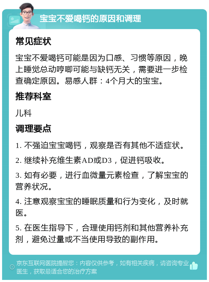 宝宝不爱喝钙的原因和调理 常见症状 宝宝不爱喝钙可能是因为口感、习惯等原因，晚上睡觉总动哼唧可能与缺钙无关，需要进一步检查确定原因。易感人群：4个月大的宝宝。 推荐科室 儿科 调理要点 1. 不强迫宝宝喝钙，观察是否有其他不适症状。 2. 继续补充维生素AD或D3，促进钙吸收。 3. 如有必要，进行血微量元素检查，了解宝宝的营养状况。 4. 注意观察宝宝的睡眠质量和行为变化，及时就医。 5. 在医生指导下，合理使用钙剂和其他营养补充剂，避免过量或不当使用导致的副作用。