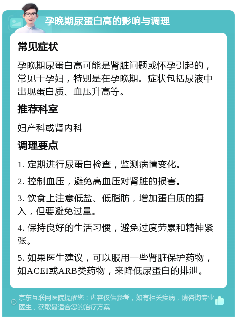 孕晚期尿蛋白高的影响与调理 常见症状 孕晚期尿蛋白高可能是肾脏问题或怀孕引起的，常见于孕妇，特别是在孕晚期。症状包括尿液中出现蛋白质、血压升高等。 推荐科室 妇产科或肾内科 调理要点 1. 定期进行尿蛋白检查，监测病情变化。 2. 控制血压，避免高血压对肾脏的损害。 3. 饮食上注意低盐、低脂肪，增加蛋白质的摄入，但要避免过量。 4. 保持良好的生活习惯，避免过度劳累和精神紧张。 5. 如果医生建议，可以服用一些肾脏保护药物，如ACEI或ARB类药物，来降低尿蛋白的排泄。