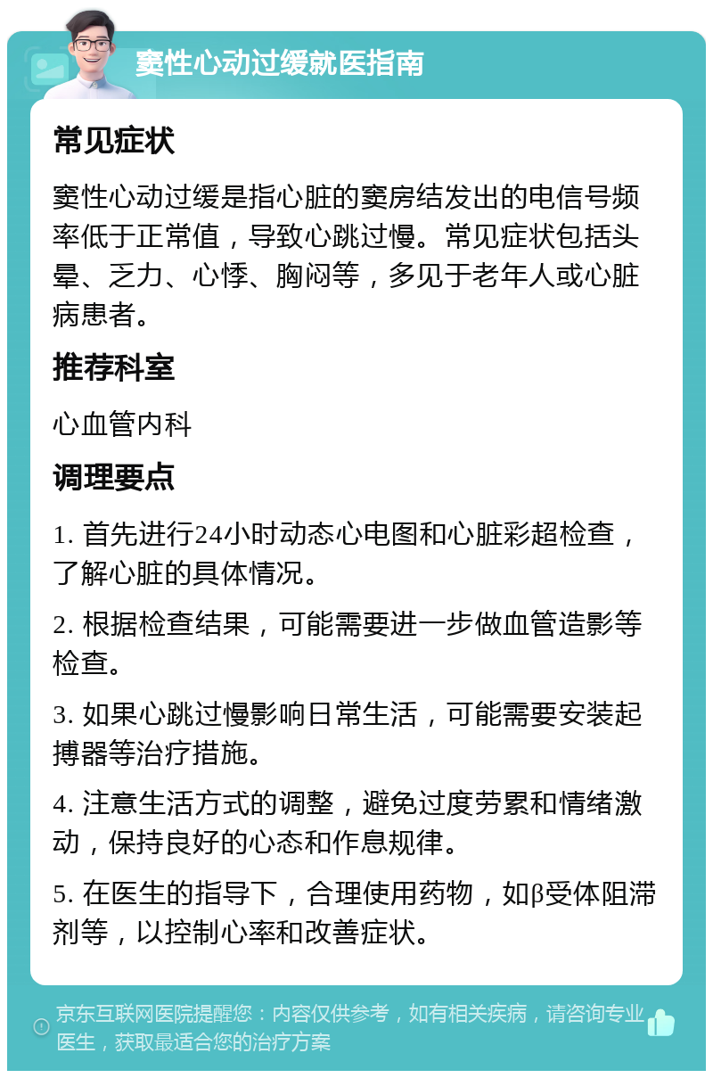 窦性心动过缓就医指南 常见症状 窦性心动过缓是指心脏的窦房结发出的电信号频率低于正常值，导致心跳过慢。常见症状包括头晕、乏力、心悸、胸闷等，多见于老年人或心脏病患者。 推荐科室 心血管内科 调理要点 1. 首先进行24小时动态心电图和心脏彩超检查，了解心脏的具体情况。 2. 根据检查结果，可能需要进一步做血管造影等检查。 3. 如果心跳过慢影响日常生活，可能需要安装起搏器等治疗措施。 4. 注意生活方式的调整，避免过度劳累和情绪激动，保持良好的心态和作息规律。 5. 在医生的指导下，合理使用药物，如β受体阻滞剂等，以控制心率和改善症状。