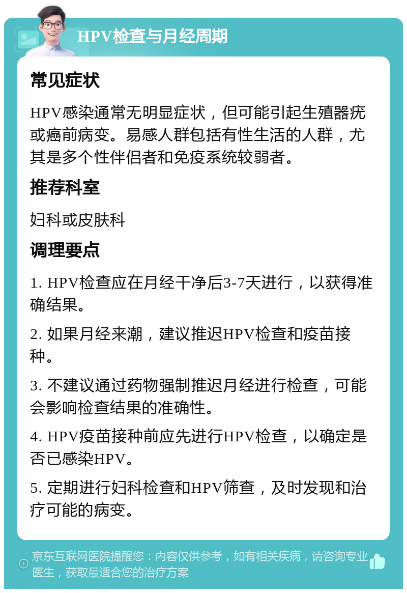 HPV检查与月经周期 常见症状 HPV感染通常无明显症状，但可能引起生殖器疣或癌前病变。易感人群包括有性生活的人群，尤其是多个性伴侣者和免疫系统较弱者。 推荐科室 妇科或皮肤科 调理要点 1. HPV检查应在月经干净后3-7天进行，以获得准确结果。 2. 如果月经来潮，建议推迟HPV检查和疫苗接种。 3. 不建议通过药物强制推迟月经进行检查，可能会影响检查结果的准确性。 4. HPV疫苗接种前应先进行HPV检查，以确定是否已感染HPV。 5. 定期进行妇科检查和HPV筛查，及时发现和治疗可能的病变。