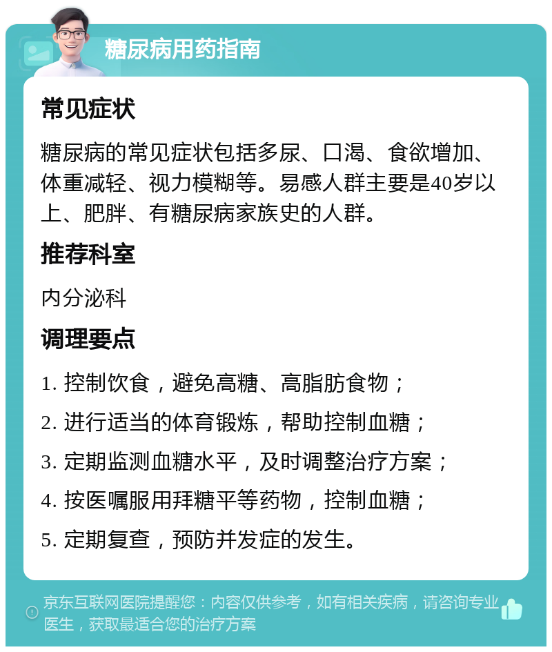 糖尿病用药指南 常见症状 糖尿病的常见症状包括多尿、口渴、食欲增加、体重减轻、视力模糊等。易感人群主要是40岁以上、肥胖、有糖尿病家族史的人群。 推荐科室 内分泌科 调理要点 1. 控制饮食，避免高糖、高脂肪食物； 2. 进行适当的体育锻炼，帮助控制血糖； 3. 定期监测血糖水平，及时调整治疗方案； 4. 按医嘱服用拜糖平等药物，控制血糖； 5. 定期复查，预防并发症的发生。