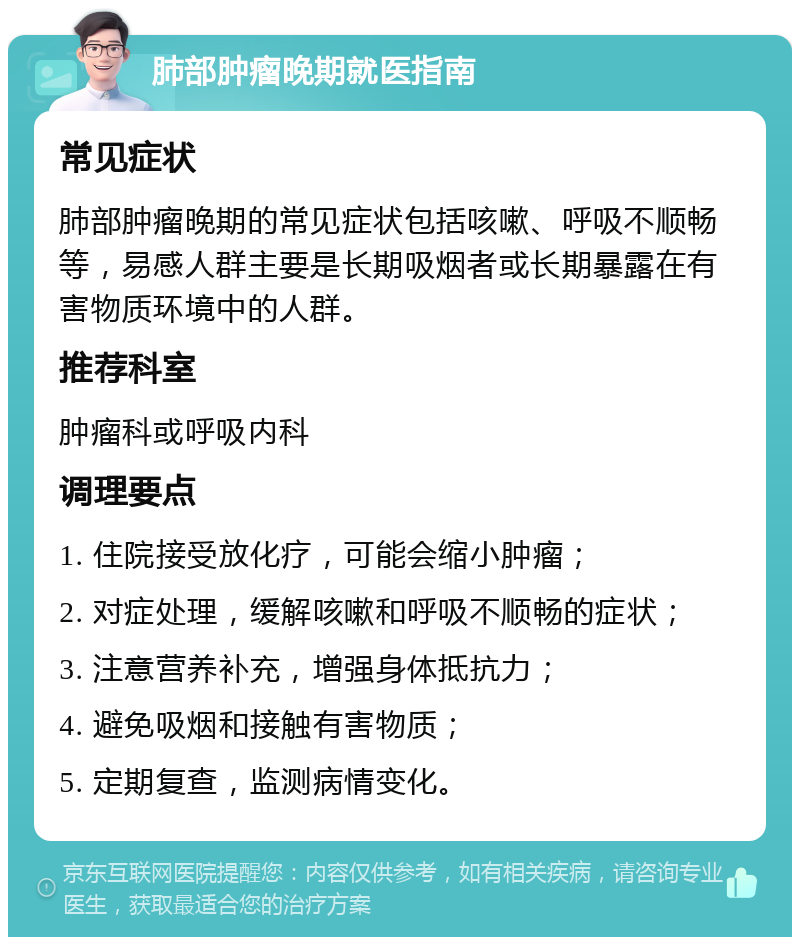 肺部肿瘤晚期就医指南 常见症状 肺部肿瘤晚期的常见症状包括咳嗽、呼吸不顺畅等，易感人群主要是长期吸烟者或长期暴露在有害物质环境中的人群。 推荐科室 肿瘤科或呼吸内科 调理要点 1. 住院接受放化疗，可能会缩小肿瘤； 2. 对症处理，缓解咳嗽和呼吸不顺畅的症状； 3. 注意营养补充，增强身体抵抗力； 4. 避免吸烟和接触有害物质； 5. 定期复查，监测病情变化。