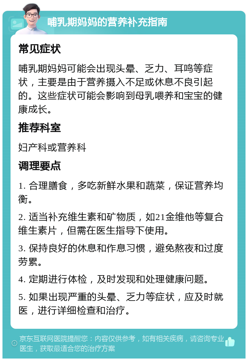 哺乳期妈妈的营养补充指南 常见症状 哺乳期妈妈可能会出现头晕、乏力、耳鸣等症状，主要是由于营养摄入不足或休息不良引起的。这些症状可能会影响到母乳喂养和宝宝的健康成长。 推荐科室 妇产科或营养科 调理要点 1. 合理膳食，多吃新鲜水果和蔬菜，保证营养均衡。 2. 适当补充维生素和矿物质，如21金维他等复合维生素片，但需在医生指导下使用。 3. 保持良好的休息和作息习惯，避免熬夜和过度劳累。 4. 定期进行体检，及时发现和处理健康问题。 5. 如果出现严重的头晕、乏力等症状，应及时就医，进行详细检查和治疗。