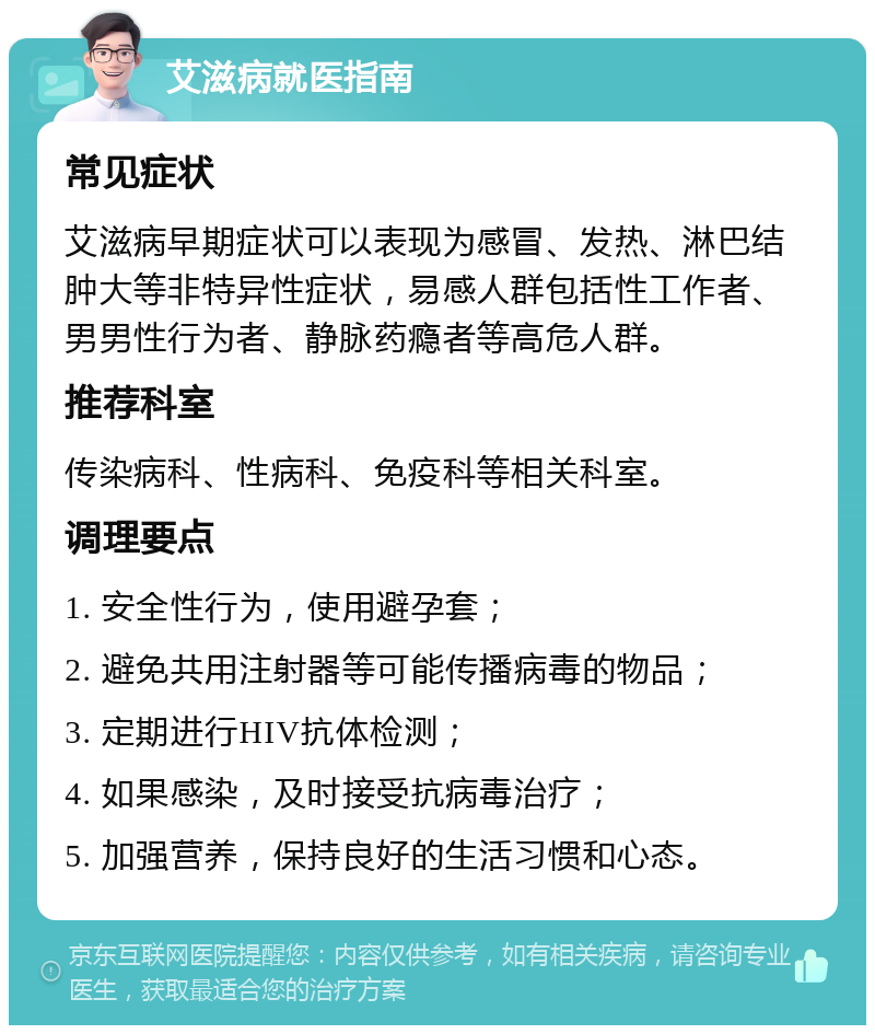 艾滋病就医指南 常见症状 艾滋病早期症状可以表现为感冒、发热、淋巴结肿大等非特异性症状，易感人群包括性工作者、男男性行为者、静脉药瘾者等高危人群。 推荐科室 传染病科、性病科、免疫科等相关科室。 调理要点 1. 安全性行为，使用避孕套； 2. 避免共用注射器等可能传播病毒的物品； 3. 定期进行HIV抗体检测； 4. 如果感染，及时接受抗病毒治疗； 5. 加强营养，保持良好的生活习惯和心态。