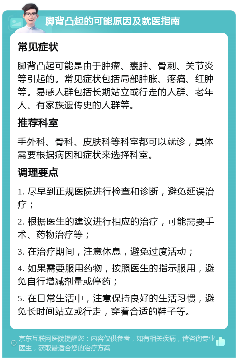 脚背凸起的可能原因及就医指南 常见症状 脚背凸起可能是由于肿瘤、囊肿、骨刺、关节炎等引起的。常见症状包括局部肿胀、疼痛、红肿等。易感人群包括长期站立或行走的人群、老年人、有家族遗传史的人群等。 推荐科室 手外科、骨科、皮肤科等科室都可以就诊，具体需要根据病因和症状来选择科室。 调理要点 1. 尽早到正规医院进行检查和诊断，避免延误治疗； 2. 根据医生的建议进行相应的治疗，可能需要手术、药物治疗等； 3. 在治疗期间，注意休息，避免过度活动； 4. 如果需要服用药物，按照医生的指示服用，避免自行增减剂量或停药； 5. 在日常生活中，注意保持良好的生活习惯，避免长时间站立或行走，穿着合适的鞋子等。