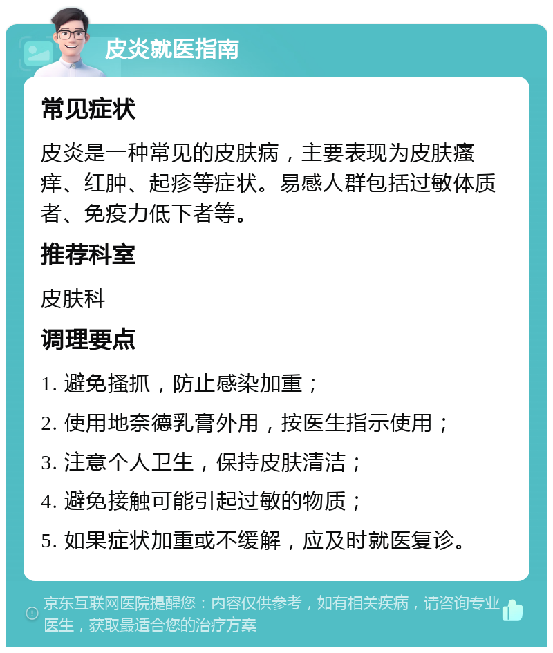 皮炎就医指南 常见症状 皮炎是一种常见的皮肤病，主要表现为皮肤瘙痒、红肿、起疹等症状。易感人群包括过敏体质者、免疫力低下者等。 推荐科室 皮肤科 调理要点 1. 避免搔抓，防止感染加重； 2. 使用地奈德乳膏外用，按医生指示使用； 3. 注意个人卫生，保持皮肤清洁； 4. 避免接触可能引起过敏的物质； 5. 如果症状加重或不缓解，应及时就医复诊。