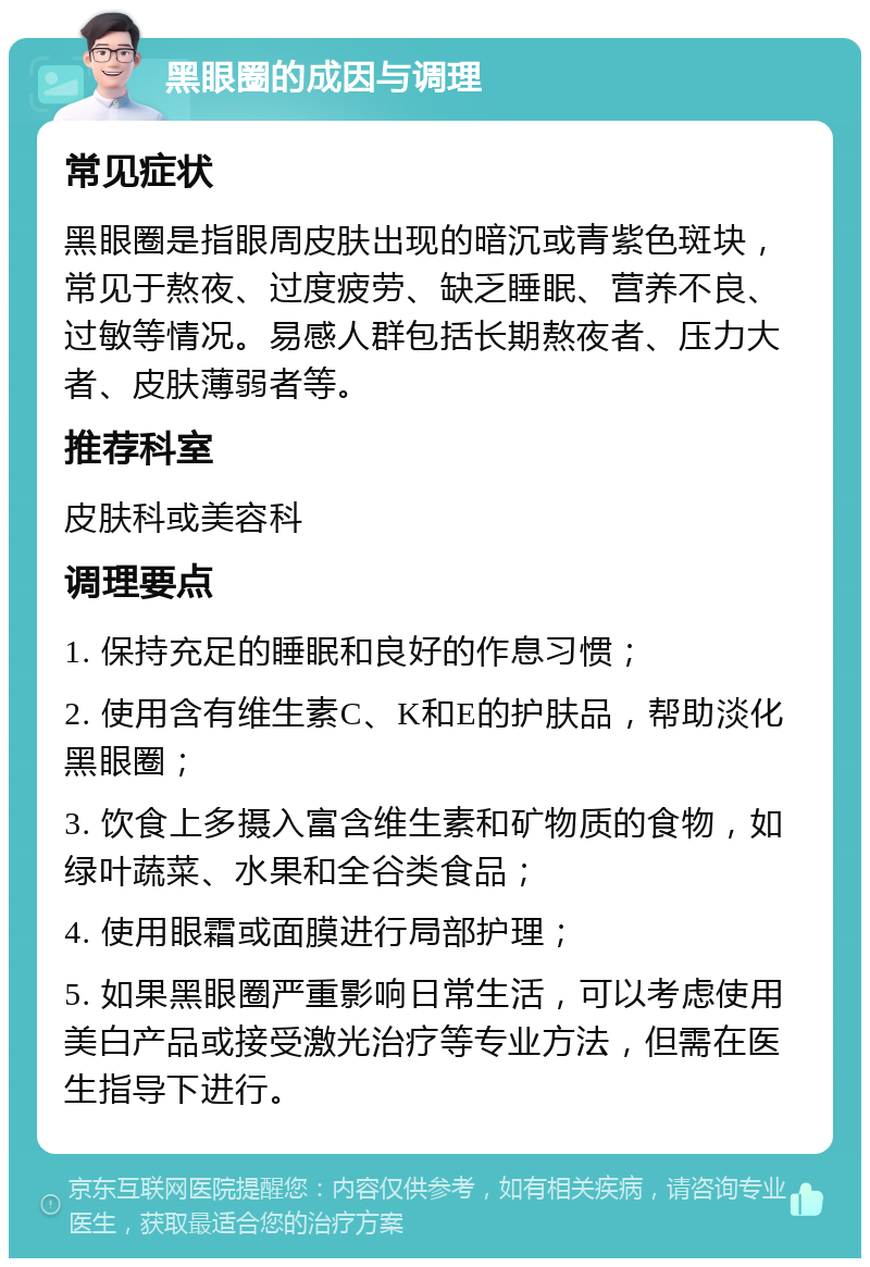 黑眼圈的成因与调理 常见症状 黑眼圈是指眼周皮肤出现的暗沉或青紫色斑块，常见于熬夜、过度疲劳、缺乏睡眠、营养不良、过敏等情况。易感人群包括长期熬夜者、压力大者、皮肤薄弱者等。 推荐科室 皮肤科或美容科 调理要点 1. 保持充足的睡眠和良好的作息习惯； 2. 使用含有维生素C、K和E的护肤品，帮助淡化黑眼圈； 3. 饮食上多摄入富含维生素和矿物质的食物，如绿叶蔬菜、水果和全谷类食品； 4. 使用眼霜或面膜进行局部护理； 5. 如果黑眼圈严重影响日常生活，可以考虑使用美白产品或接受激光治疗等专业方法，但需在医生指导下进行。