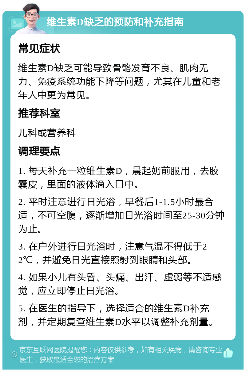 维生素D缺乏的预防和补充指南 常见症状 维生素D缺乏可能导致骨骼发育不良、肌肉无力、免疫系统功能下降等问题，尤其在儿童和老年人中更为常见。 推荐科室 儿科或营养科 调理要点 1. 每天补充一粒维生素D，晨起奶前服用，去胶囊皮，里面的液体滴入口中。 2. 平时注意进行日光浴，早餐后1-1.5小时最合适，不可空腹，逐渐增加日光浴时间至25-30分钟为止。 3. 在户外进行日光浴时，注意气温不得低于22℃，并避免日光直接照射到眼睛和头部。 4. 如果小儿有头昏、头痛、出汗、虚弱等不适感觉，应立即停止日光浴。 5. 在医生的指导下，选择适合的维生素D补充剂，并定期复查维生素D水平以调整补充剂量。