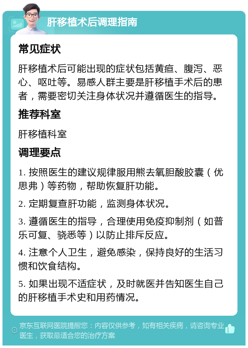 肝移植术后调理指南 常见症状 肝移植术后可能出现的症状包括黄疸、腹泻、恶心、呕吐等。易感人群主要是肝移植手术后的患者，需要密切关注身体状况并遵循医生的指导。 推荐科室 肝移植科室 调理要点 1. 按照医生的建议规律服用熊去氧胆酸胶囊（优思弗）等药物，帮助恢复肝功能。 2. 定期复查肝功能，监测身体状况。 3. 遵循医生的指导，合理使用免疫抑制剂（如普乐可复、骁悉等）以防止排斥反应。 4. 注意个人卫生，避免感染，保持良好的生活习惯和饮食结构。 5. 如果出现不适症状，及时就医并告知医生自己的肝移植手术史和用药情况。