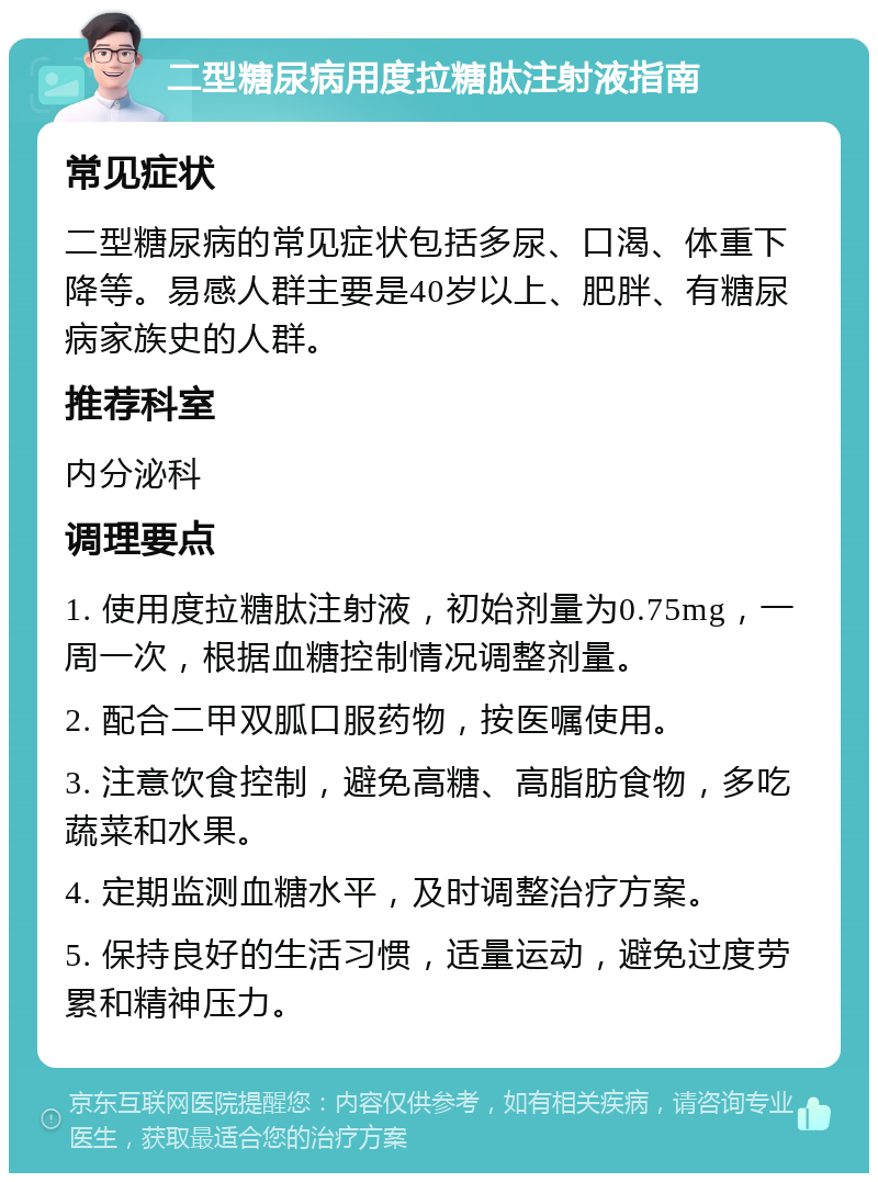 二型糖尿病用度拉糖肽注射液指南 常见症状 二型糖尿病的常见症状包括多尿、口渴、体重下降等。易感人群主要是40岁以上、肥胖、有糖尿病家族史的人群。 推荐科室 内分泌科 调理要点 1. 使用度拉糖肽注射液，初始剂量为0.75mg，一周一次，根据血糖控制情况调整剂量。 2. 配合二甲双胍口服药物，按医嘱使用。 3. 注意饮食控制，避免高糖、高脂肪食物，多吃蔬菜和水果。 4. 定期监测血糖水平，及时调整治疗方案。 5. 保持良好的生活习惯，适量运动，避免过度劳累和精神压力。